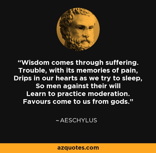 Wisdom comes through suffering. Trouble, with its memories of pain, Drips in our hearts as we try to sleep, So men against their will Learn to practice moderation. Favours come to us from gods. - Aeschylus