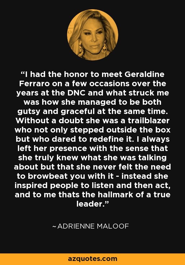 I had the honor to meet Geraldine Ferraro on a few occasions over the years at the DNC and what struck me was how she managed to be both gutsy and graceful at the same time. Without a doubt she was a trailblazer who not only stepped outside the box but who dared to redefine it. I always left her presence with the sense that she truly knew what she was talking about but that she never felt the need to browbeat you with it - instead she inspired people to listen and then act, and to me thats the hallmark of a true leader. - Adrienne Maloof