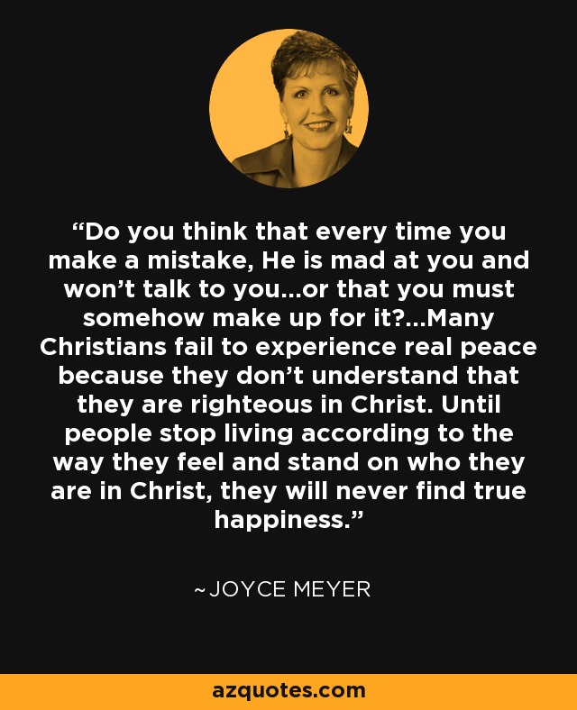 Do you think that every time you make a mistake, He is mad at you and won't talk to you...or that you must somehow make up for it?...Many Christians fail to experience real peace because they don't understand that they are righteous in Christ. Until people stop living according to the way they feel and stand on who they are in Christ, they will never find true happiness. - Joyce Meyer