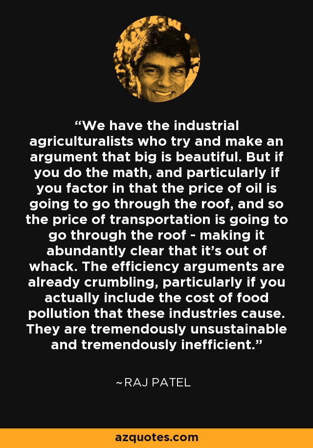 We have the industrial agriculturalists who try and make an argument that big is beautiful. But if you do the math, and particularly if you factor in that the price of oil is going to go through the roof, and so the price of transportation is going to go through the roof - making it abundantly clear that it's out of whack. The efficiency arguments are already crumbling, particularly if you actually include the cost of food pollution that these industries cause. They are tremendously unsustainable and tremendously inefficient. - Raj Patel