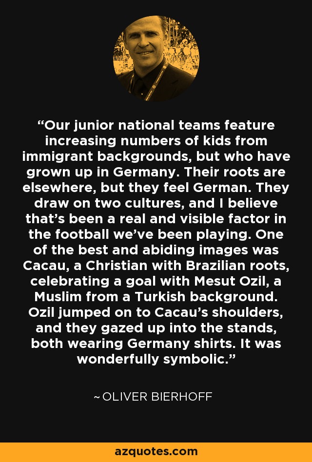 Our junior national teams feature increasing numbers of kids from immigrant backgrounds, but who have grown up in Germany. Their roots are elsewhere, but they feel German. They draw on two cultures, and I believe that's been a real and visible factor in the football we've been playing. One of the best and abiding images was Cacau, a Christian with Brazilian roots, celebrating a goal with Mesut Ozil, a Muslim from a Turkish background. Ozil jumped on to Cacau's shoulders, and they gazed up into the stands, both wearing Germany shirts. It was wonderfully symbolic. - Oliver Bierhoff