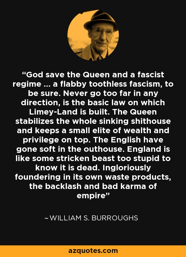 God save the Queen and a fascist regime … a flabby toothless fascism, to be sure. Never go too far in any direction, is the basic law on which Limey-Land is built. The Queen stabilizes the whole sinking shithouse and keeps a small elite of wealth and privilege on top. The English have gone soft in the outhouse. England is like some stricken beast too stupid to know it is dead. Ingloriously foundering in its own waste products, the backlash and bad karma of empire - William S. Burroughs