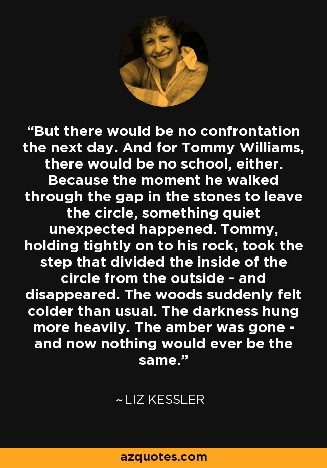 But there would be no confrontation the next day. And for Tommy Williams, there would be no school, either. Because the moment he walked through the gap in the stones to leave the circle, something quiet unexpected happened. Tommy, holding tightly on to his rock, took the step that divided the inside of the circle from the outside - and disappeared. The woods suddenly felt colder than usual. The darkness hung more heavily. The amber was gone - and now nothing would ever be the same. - Liz Kessler