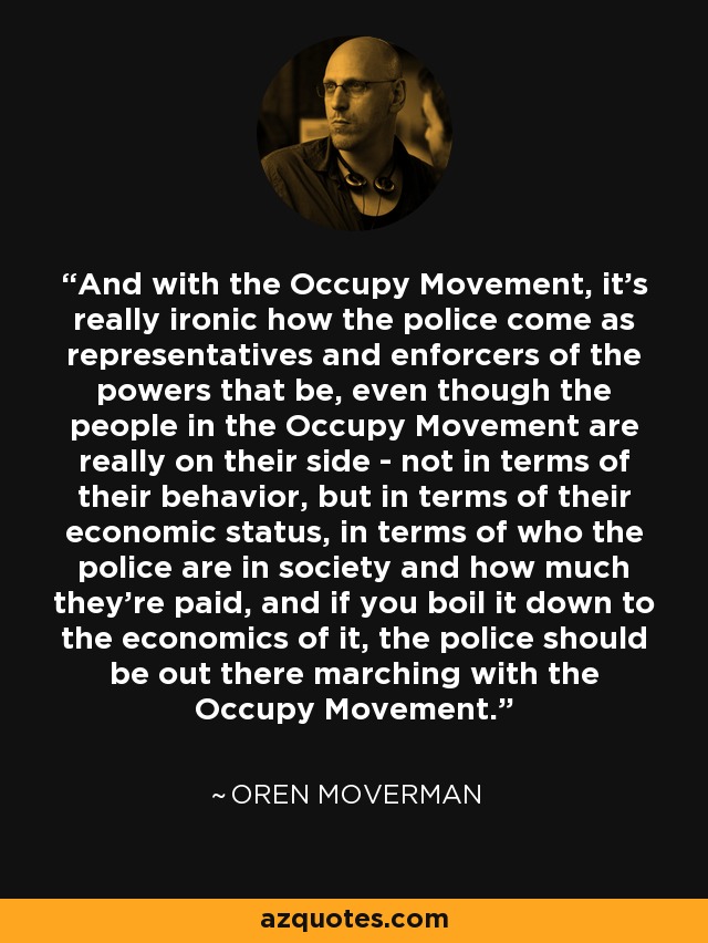 And with the Occupy Movement, it's really ironic how the police come as representatives and enforcers of the powers that be, even though the people in the Occupy Movement are really on their side - not in terms of their behavior, but in terms of their economic status, in terms of who the police are in society and how much they're paid, and if you boil it down to the economics of it, the police should be out there marching with the Occupy Movement. - Oren Moverman