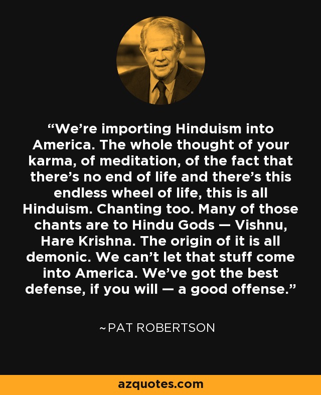 We're importing Hinduism into America. The whole thought of your karma, of meditation, of the fact that there's no end of life and there's this endless wheel of life, this is all Hinduism. Chanting too. Many of those chants are to Hindu Gods — Vishnu, Hare Krishna. The origin of it is all demonic. We can't let that stuff come into America. We've got the best defense, if you will — a good offense. - Pat Robertson