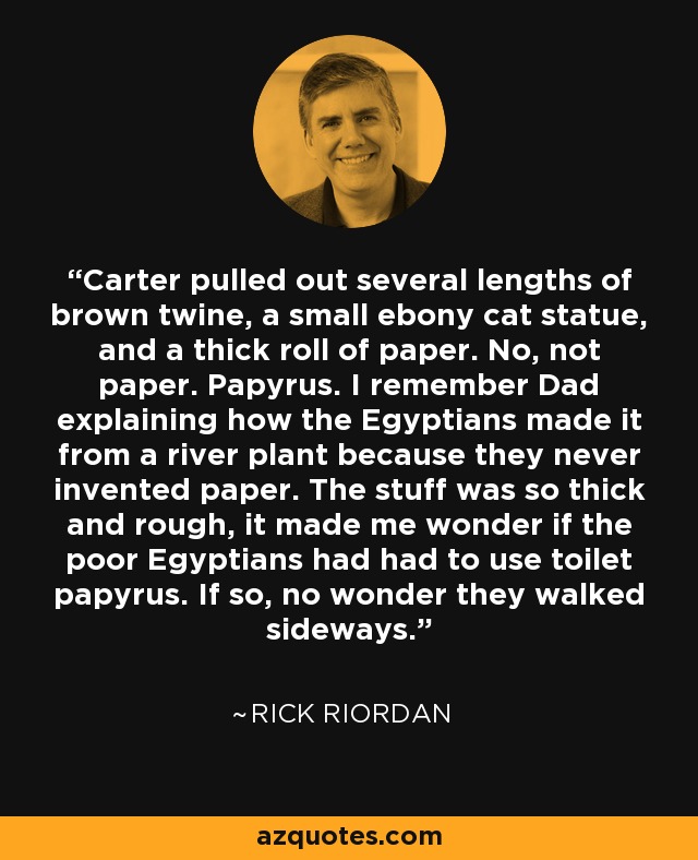 Carter pulled out several lengths of brown twine, a small ebony cat statue, and a thick roll of paper. No, not paper. Papyrus. I remember Dad explaining how the Egyptians made it from a river plant because they never invented paper. The stuff was so thick and rough, it made me wonder if the poor Egyptians had had to use toilet papyrus. If so, no wonder they walked sideways. - Rick Riordan