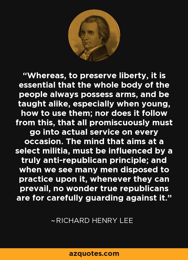 Whereas, to preserve liberty, it is essential that the whole body of the people always possess arms, and be taught alike, especially when young, how to use them; nor does it follow from this, that all promiscuously must go into actual service on every occasion. The mind that aims at a select militia, must be influenced by a truly anti-republican principle; and when we see many men disposed to practice upon it, whenever they can prevail, no wonder true republicans are for carefully guarding against it. - Richard Henry Lee