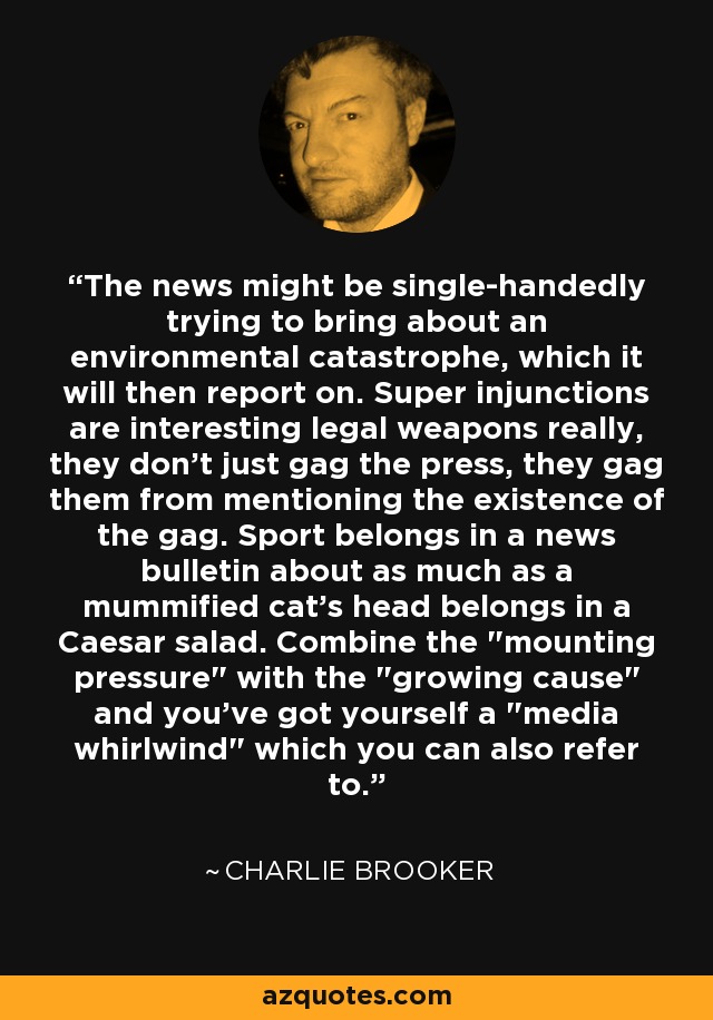 The news might be single-handedly trying to bring about an environmental catastrophe, which it will then report on. Super injunctions are interesting legal weapons really, they don't just gag the press, they gag them from mentioning the existence of the gag. Sport belongs in a news bulletin about as much as a mummified cat's head belongs in a Caesar salad. Combine the 