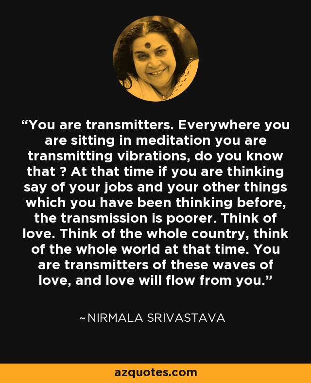 You are transmitters. Everywhere you are sitting in meditation you are transmitting vibrations, do you know that ? At that time if you are thinking say of your jobs and your other things which you have been thinking before, the transmission is poorer. Think of love. Think of the whole country, think of the whole world at that time. You are transmitters of these waves of love, and love will flow from you. - Nirmala Srivastava