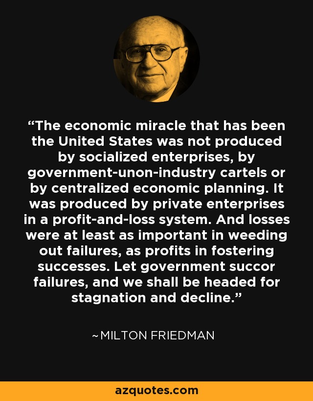 The economic miracle that has been the United States was not produced by socialized enterprises, by government-unon-industry cartels or by centralized economic planning. It was produced by private enterprises in a profit-and-loss system. And losses were at least as important in weeding out failures, as profits in fostering successes. Let government succor failures, and we shall be headed for stagnation and decline. - Milton Friedman