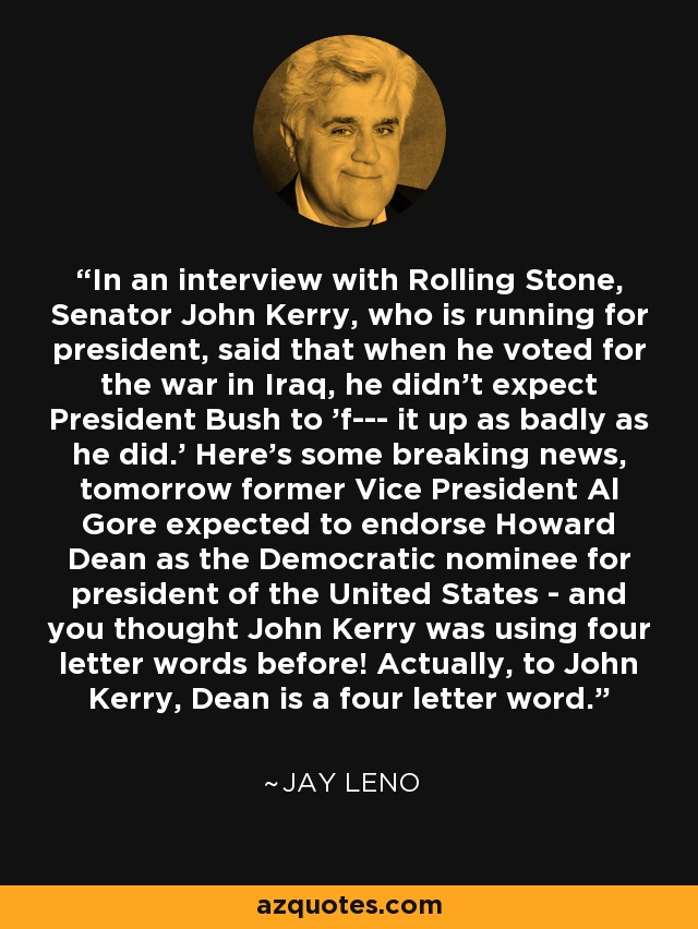 In an interview with Rolling Stone, Senator John Kerry, who is running for president, said that when he voted for the war in Iraq, he didn't expect President Bush to 'f--- it up as badly as he did.' Here's some breaking news, tomorrow former Vice President Al Gore expected to endorse Howard Dean as the Democratic nominee for president of the United States - and you thought John Kerry was using four letter words before! Actually, to John Kerry, Dean is a four letter word. - Jay Leno