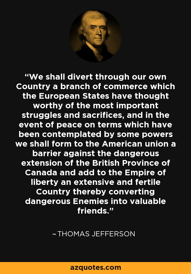 We shall divert through our own Country a branch of commerce which the European States have thought worthy of the most important struggles and sacrifices, and in the event of peace on terms which have been contemplated by some powers we shall form to the American union a barrier against the dangerous extension of the British Province of Canada and add to the Empire of liberty an extensive and fertile Country thereby converting dangerous Enemies into valuable friends. - Thomas Jefferson