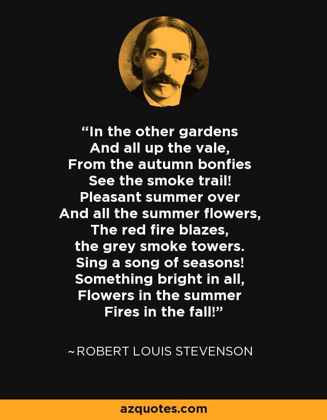 In the other gardens And all up the vale, From the autumn bonfies See the smoke trail! Pleasant summer over And all the summer flowers, The red fire blazes, the grey smoke towers. Sing a song of seasons! Something bright in all, Flowers in the summer Fires in the fall! - Robert Louis Stevenson