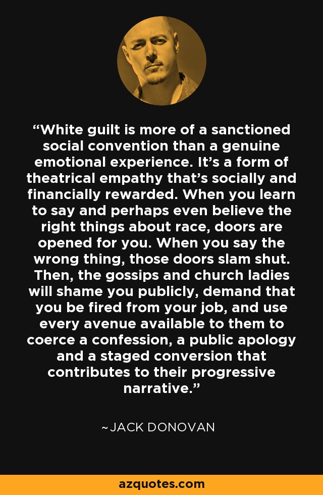 White guilt is more of a sanctioned social convention than a genuine emotional experience. It’s a form of theatrical empathy that’s socially and financially rewarded. When you learn to say and perhaps even believe the right things about race, doors are opened for you. When you say the wrong thing, those doors slam shut. Then, the gossips and church ladies will shame you publicly, demand that you be fired from your job, and use every avenue available to them to coerce a confession, a public apology and a staged conversion that contributes to their progressive narrative. - Jack Donovan