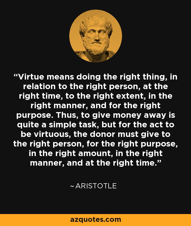 Virtue means doing the right thing, in relation to the right person, at the right time, to the right extent, in the right manner, and for the right purpose. Thus, to give money away is quite a simple task, but for the act to be virtuous, the donor must give to the right person, for the right purpose, in the right amount, in the right manner, and at the right time. - Aristotle