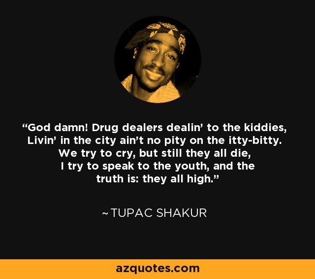 God damn! Drug dealers dealin' to the kiddies, Livin' in the city ain't no pity on the itty-bitty. We try to cry, but still they all die, I try to speak to the youth, and the truth is: they all high. - Tupac Shakur