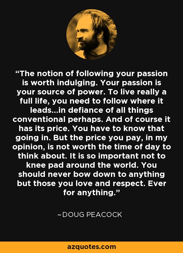 The notion of following your passion is worth indulging. Your passion is your source of power. To live really a full life, you need to follow where it leads...in defiance of all things conventional perhaps. And of course it has its price. You have to know that going in. But the price you pay, in my opinion, is not worth the time of day to think about. It is so important not to knee pad around the world. You should never bow down to anything but those you love and respect. Ever for anything. - Doug Peacock