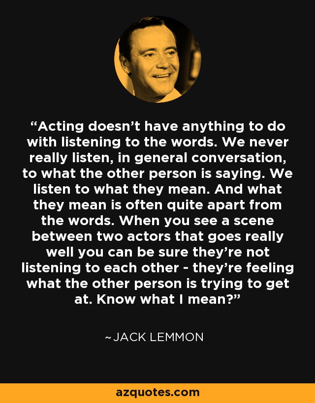 Acting doesn't have anything to do with listening to the words. We never really listen, in general conversation, to what the other person is saying. We listen to what they mean. And what they mean is often quite apart from the words. When you see a scene between two actors that goes really well you can be sure they're not listening to each other - they're feeling what the other person is trying to get at. Know what I mean? - Jack Lemmon