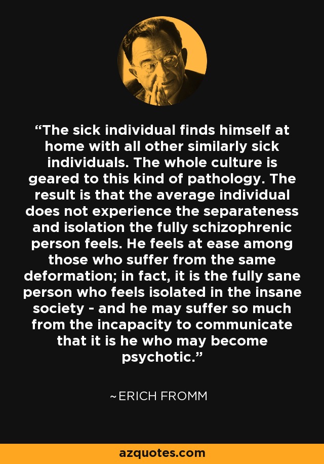 The sick individual finds himself at home with all other similarly sick individuals. The whole culture is geared to this kind of pathology. The result is that the average individual does not experience the separateness and isolation the fully schizophrenic person feels. He feels at ease among those who suffer from the same deformation; in fact, it is the fully sane person who feels isolated in the insane society - and he may suffer so much from the incapacity to communicate that it is he who may become psychotic. - Erich Fromm
