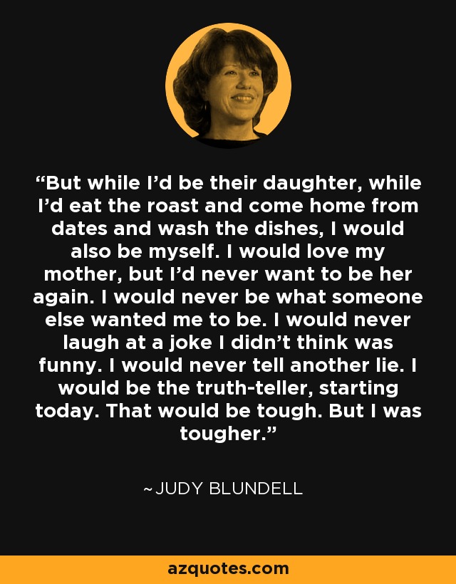 But while I'd be their daughter, while I'd eat the roast and come home from dates and wash the dishes, I would also be myself. I would love my mother, but I'd never want to be her again. I would never be what someone else wanted me to be. I would never laugh at a joke I didn't think was funny. I would never tell another lie. I would be the truth-teller, starting today. That would be tough. But I was tougher. - Judy Blundell