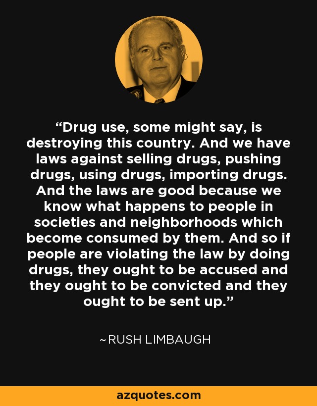 Drug use, some might say, is destroying this country. And we have laws against selling drugs, pushing drugs, using drugs, importing drugs. And the laws are good because we know what happens to people in societies and neighborhoods which become consumed by them. And so if people are violating the law by doing drugs, they ought to be accused and they ought to be convicted and they ought to be sent up. - Rush Limbaugh