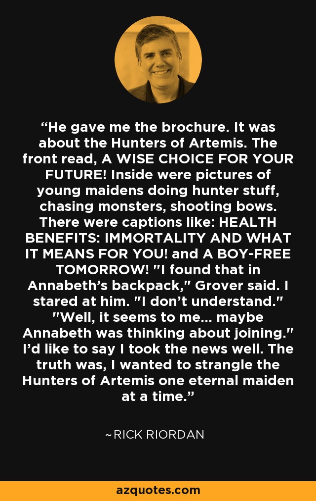 He gave me the brochure. It was about the Hunters of Artemis. The front read, A WISE CHOICE FOR YOUR FUTURE! Inside were pictures of young maidens doing hunter stuff, chasing monsters, shooting bows. There were captions like: HEALTH BENEFITS: IMMORTALITY AND WHAT IT MEANS FOR YOU! and A BOY-FREE TOMORROW! 