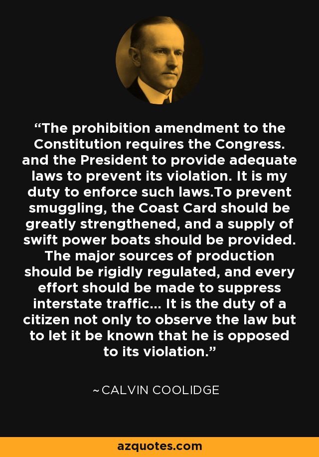 The prohibition amendment to the Constitution requires the Congress. and the President to provide adequate laws to prevent its violation. It is my duty to enforce such laws.To prevent smuggling, the Coast Card should be greatly strengthened, and a supply of swift power boats should be provided. The major sources of production should be rigidly regulated, and every effort should be made to suppress interstate traffic... It is the duty of a citizen not only to observe the law but to let it be known that he is opposed to its violation. - Calvin Coolidge