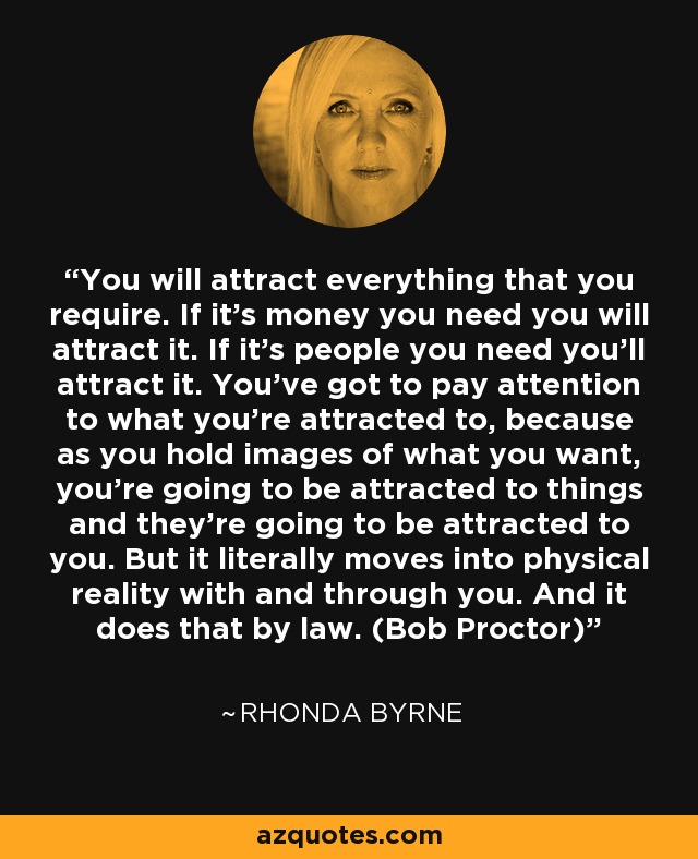 You will attract everything that you require. If it’s money you need you will attract it. If it’s people you need you’ll attract it. You’ve got to pay attention to what you’re attracted to, because as you hold images of what you want, you’re going to be attracted to things and they’re going to be attracted to you. But it literally moves into physical reality with and through you. And it does that by law. (Bob Proctor) - Rhonda Byrne