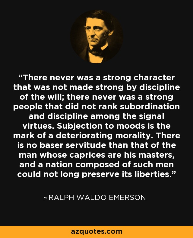 There never was a strong character that was not made strong by discipline of the will; there never was a strong people that did not rank subordination and discipline among the signal virtues. Subjection to moods is the mark of a deteriorating morality. There is no baser servitude than that of the man whose caprices are his masters, and a nation composed of such men could not long preserve its liberties. - Ralph Waldo Emerson