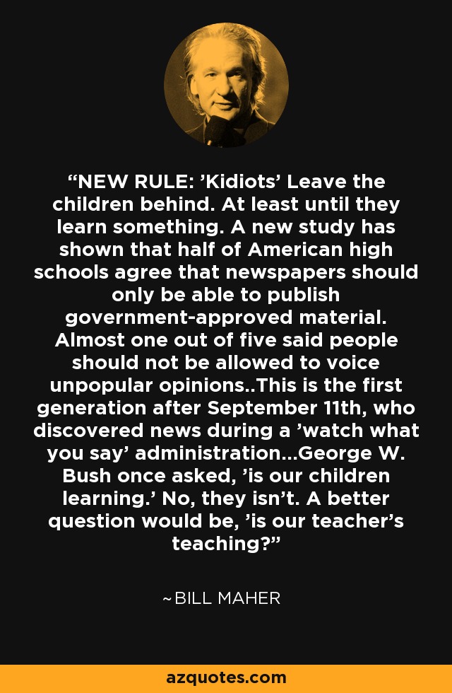 NEW RULE: 'Kidiots' Leave the children behind. At least until they learn something. A new study has shown that half of American high schools agree that newspapers should only be able to publish government-approved material. Almost one out of five said people should not be allowed to voice unpopular opinions..This is the first generation after September 11th, who discovered news during a 'watch what you say' administration...George W. Bush once asked, 'is our children learning.' No, they isn't. A better question would be, 'is our teacher's teaching? - Bill Maher