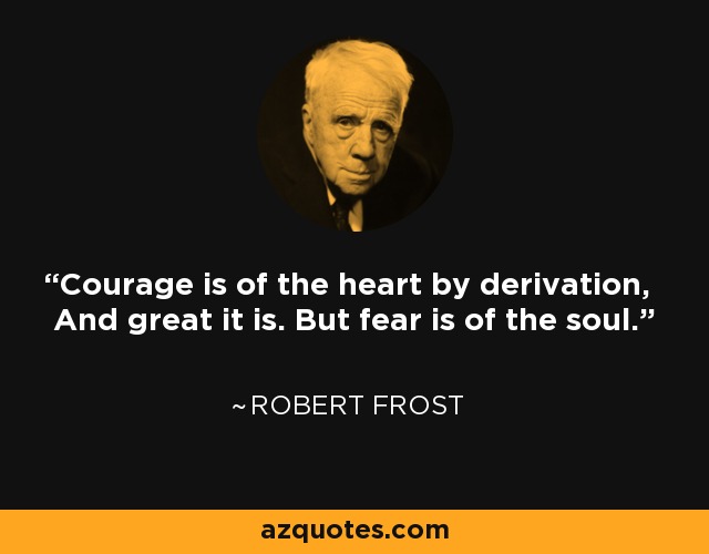 Courage is of the heart by derivation, And great it is. But fear is of the soul. - Robert Frost