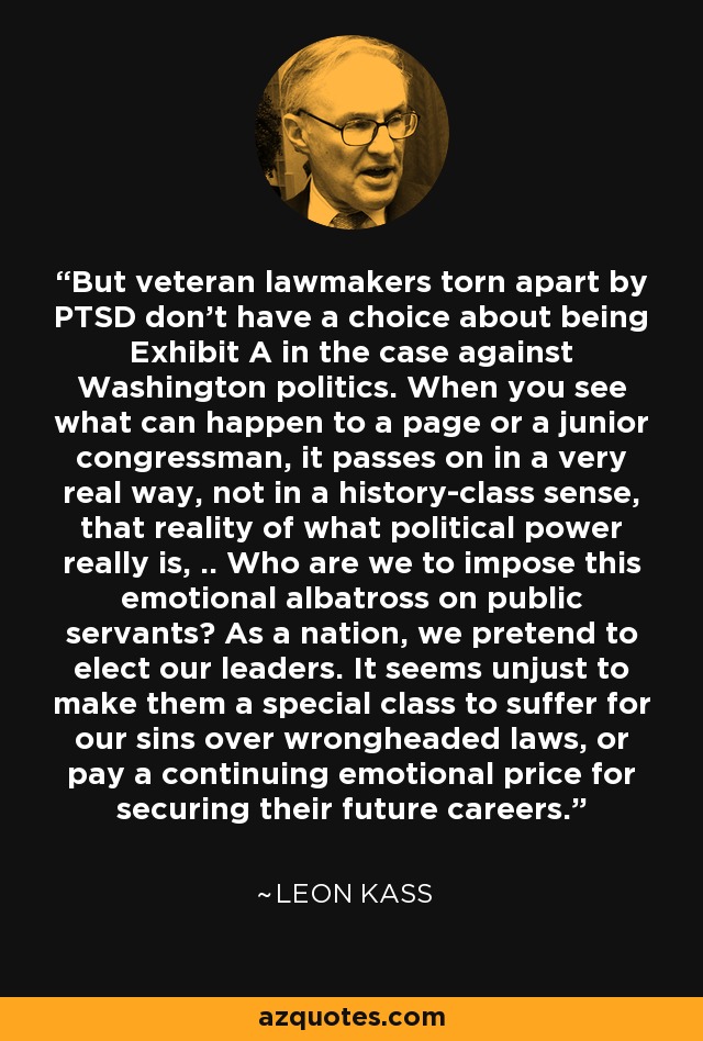 But veteran lawmakers torn apart by PTSD don't have a choice about being Exhibit A in the case against Washington politics. When you see what can happen to a page or a junior congressman, it passes on in a very real way, not in a history-class sense, that reality of what political power really is, .. Who are we to impose this emotional albatross on public servants? As a nation, we pretend to elect our leaders. It seems unjust to make them a special class to suffer for our sins over wrongheaded laws, or pay a continuing emotional price for securing their future careers. - Leon Kass