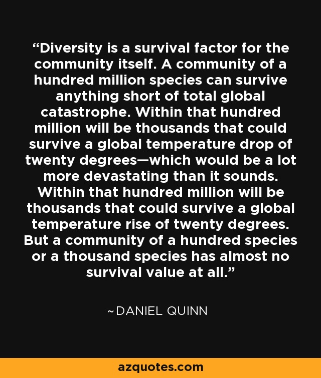 Diversity is a survival factor for the community itself. A community of a hundred million species can survive anything short of total global catastrophe. Within that hundred million will be thousands that could survive a global temperature drop of twenty degrees—which would be a lot more devastating than it sounds. Within that hundred million will be thousands that could survive a global temperature rise of twenty degrees. But a community of a hundred species or a thousand species has almost no survival value at all. - Daniel Quinn