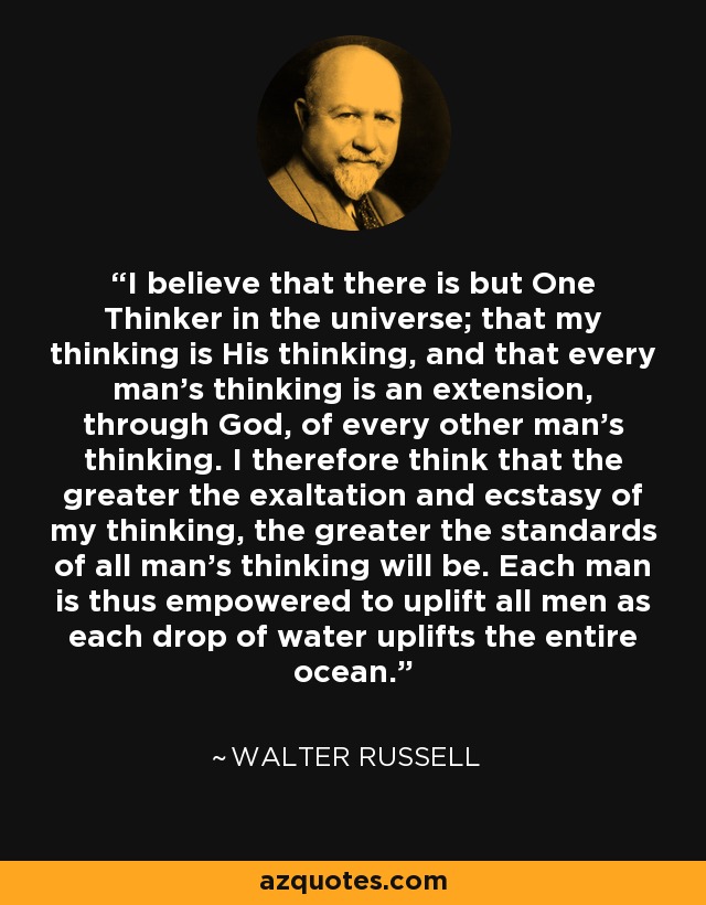 I believe that there is but One Thinker in the universe; that my thinking is His thinking, and that every man's thinking is an extension, through God, of every other man's thinking. I therefore think that the greater the exaltation and ecstasy of my thinking, the greater the standards of all man's thinking will be. Each man is thus empowered to uplift all men as each drop of water uplifts the entire ocean. - Walter Russell