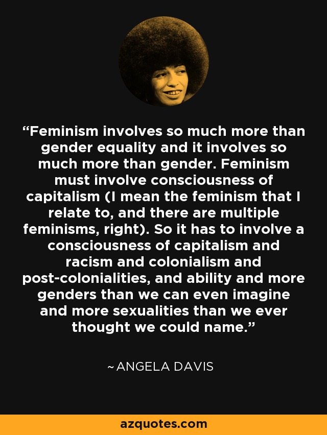 Feminism involves so much more than gender equality and it involves so much more than gender. Feminism must involve consciousness of capitalism (I mean the feminism that I relate to, and there are multiple feminisms, right). So it has to involve a consciousness of capitalism and racism and colonialism and post-colonialities, and ability and more genders than we can even imagine and more sexualities than we ever thought we could name. - Angela Davis