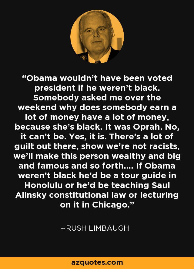 Obama wouldn't have been voted president if he weren't black. Somebody asked me over the weekend why does somebody earn a lot of money have a lot of money, because she's black. It was Oprah. No, it can't be. Yes, it is. There's a lot of guilt out there, show we're not racists, we'll make this person wealthy and big and famous and so forth.... If Obama weren't black he'd be a tour guide in Honolulu or he'd be teaching Saul Alinsky constitutional law or lecturing on it in Chicago. - Rush Limbaugh