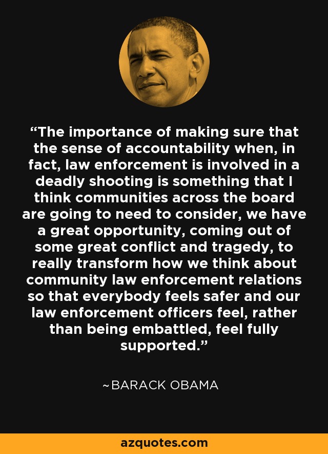 The importance of making sure that the sense of accountability when, in fact, law enforcement is involved in a deadly shooting is something that I think communities across the board are going to need to consider, we have a great opportunity, coming out of some great conflict and tragedy, to really transform how we think about community law enforcement relations so that everybody feels safer and our law enforcement officers feel, rather than being embattled, feel fully supported. - Barack Obama