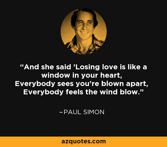 And she said 'Losing love is like a window in your heart, Everybody sees you're blown apart, Everybody feels the wind blow.' - Paul Simon