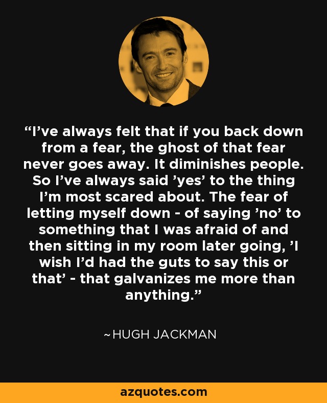 I've always felt that if you back down from a fear, the ghost of that fear never goes away. It diminishes people. So I've always said 'yes' to the thing I'm most scared about. The fear of letting myself down - of saying 'no' to something that I was afraid of and then sitting in my room later going, 'I wish I'd had the guts to say this or that' - that galvanizes me more than anything. - Hugh Jackman