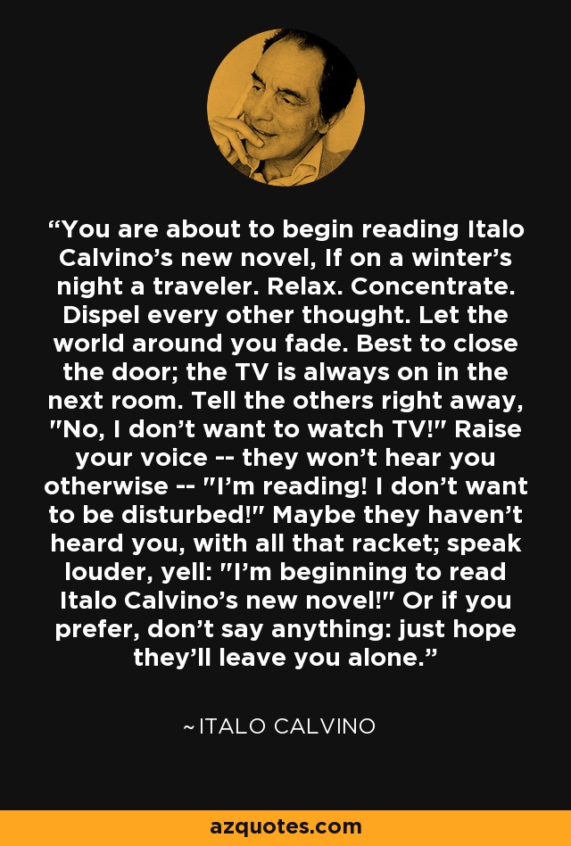 You are about to begin reading Italo Calvino's new novel, If on a winter's night a traveler. Relax. Concentrate. Dispel every other thought. Let the world around you fade. Best to close the door; the TV is always on in the next room. Tell the others right away, 