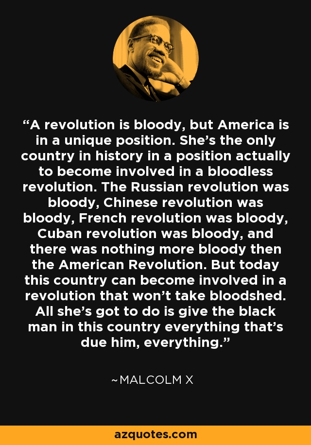 A revolution is bloody, but America is in a unique position. She's the only country in history in a position actually to become involved in a bloodless revolution. The Russian revolution was bloody, Chinese revolution was bloody, French revolution was bloody, Cuban revolution was bloody, and there was nothing more bloody then the American Revolution. But today this country can become involved in a revolution that won't take bloodshed. All she's got to do is give the black man in this country everything that's due him, everything. - Malcolm X