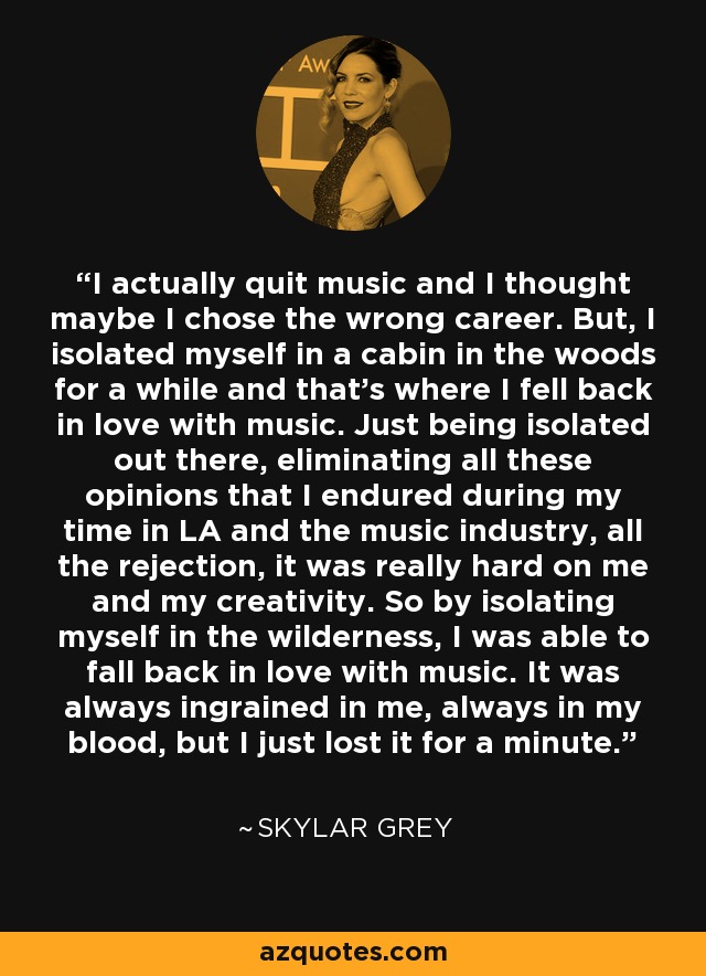 I actually quit music and I thought maybe I chose the wrong career. But, I isolated myself in a cabin in the woods for a while and that's where I fell back in love with music. Just being isolated out there, eliminating all these opinions that I endured during my time in LA and the music industry, all the rejection, it was really hard on me and my creativity. So by isolating myself in the wilderness, I was able to fall back in love with music. It was always ingrained in me, always in my blood, but I just lost it for a minute. - Skylar Grey