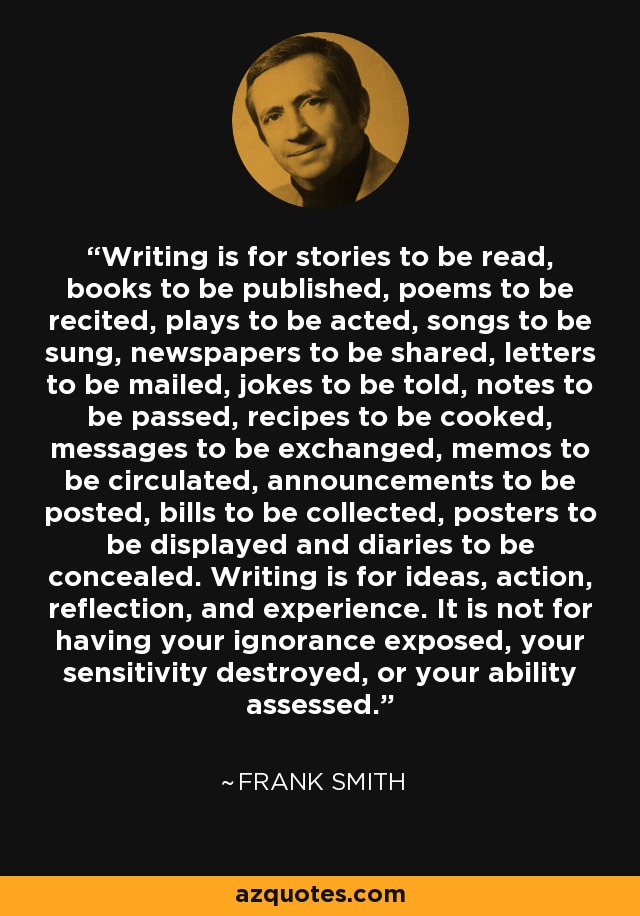 Writing is for stories to be read, books to be published, poems to be recited, plays to be acted, songs to be sung, newspapers to be shared, letters to be mailed, jokes to be told, notes to be passed, recipes to be cooked, messages to be exchanged, memos to be circulated, announcements to be posted, bills to be collected, posters to be displayed and diaries to be concealed. Writing is for ideas, action, reflection, and experience. It is not for having your ignorance exposed, your sensitivity destroyed, or your ability assessed. - Frank Smith