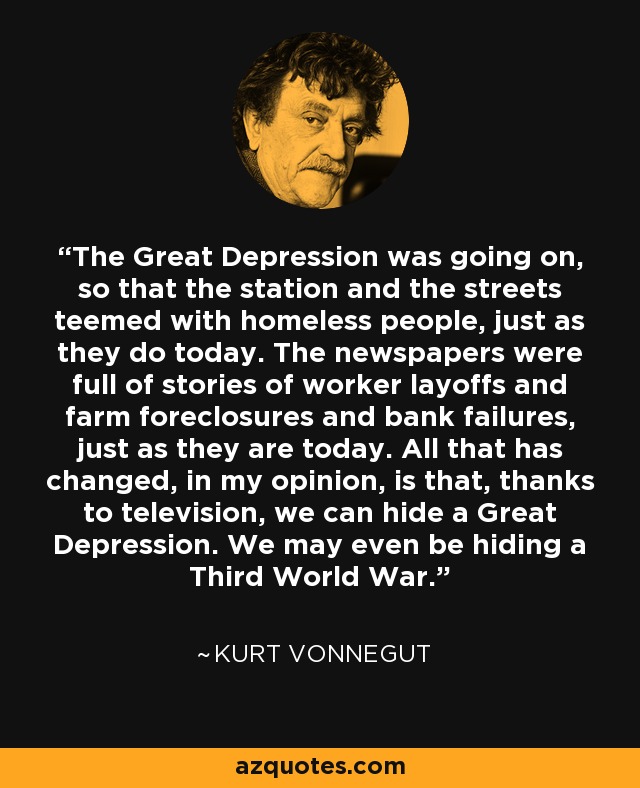 The Great Depression was going on, so that the station and the streets teemed with homeless people, just as they do today. The newspapers were full of stories of worker layoffs and farm foreclosures and bank failures, just as they are today. All that has changed, in my opinion, is that, thanks to television, we can hide a Great Depression. We may even be hiding a Third World War. - Kurt Vonnegut
