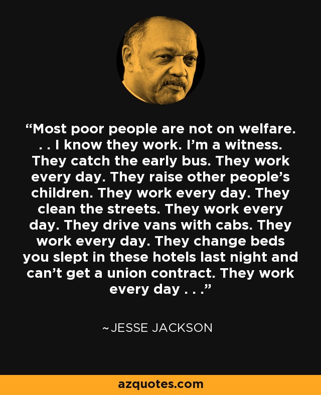 Most poor people are not on welfare. . . I know they work. I'm a witness. They catch the early bus. They work every day. They raise other people's children. They work every day. They clean the streets. They work every day. They drive vans with cabs. They work every day. They change beds you slept in these hotels last night and can't get a union contract. They work every day . . . - Jesse Jackson