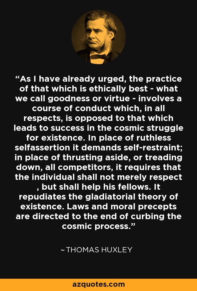 As I have already urged, the practice of that which is ethically best - what we call goodness or virtue - involves a course of conduct which, in all respects, is opposed to that which leads to success in the cosmic struggle for existence. In place of ruthless selfassertion it demands self-restraint; in place of thrusting aside, or treading down, all competitors, it requires that the individual shall not merely respect , but shall help his fellows. It repudiates the gladiatorial theory of existence. Laws and moral precepts are directed to the end of curbing the cosmic process. - Thomas Huxley