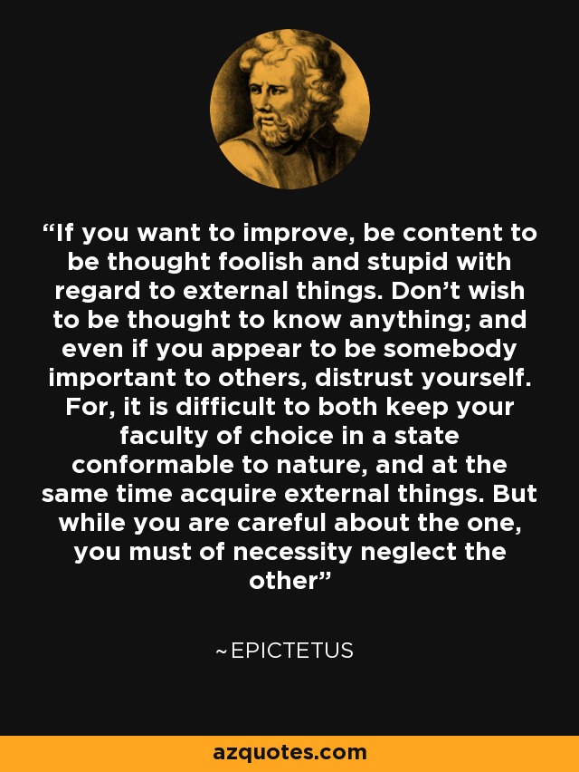 If you want to improve, be content to be thought foolish and stupid with regard to external things. Don't wish to be thought to know anything; and even if you appear to be somebody important to others, distrust yourself. For, it is difficult to both keep your faculty of choice in a state conformable to nature, and at the same time acquire external things. But while you are careful about the one, you must of necessity neglect the other - Epictetus