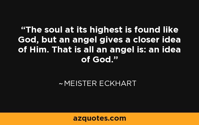 The soul at its highest is found like God, but an angel gives a closer idea of Him. That is all an angel is: an idea of God. - Meister Eckhart