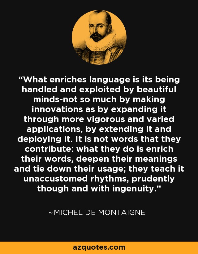 What enriches language is its being handled and exploited by beautiful minds-not so much by making innovations as by expanding it through more vigorous and varied applications, by extending it and deploying it. It is not words that they contribute: what they do is enrich their words, deepen their meanings and tie down their usage; they teach it unaccustomed rhythms, prudently though and with ingenuity. - Michel de Montaigne