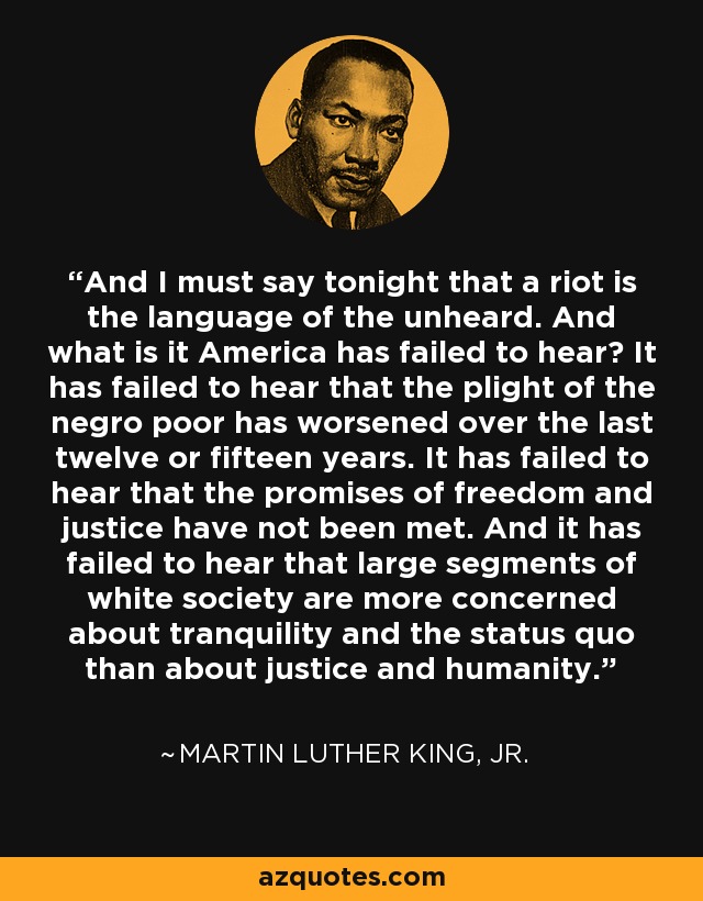 And I must say tonight that a riot is the language of the unheard. And what is it America has failed to hear? It has failed to hear that the plight of the negro poor has worsened over the last twelve or fifteen years. It has failed to hear that the promises of freedom and justice have not been met. And it has failed to hear that large segments of white society are more concerned about tranquility and the status quo than about justice and humanity. - Martin Luther King, Jr.